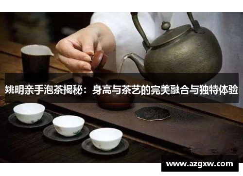 姚明亲手泡茶揭秘：身高与茶艺的完美融合与独特体验